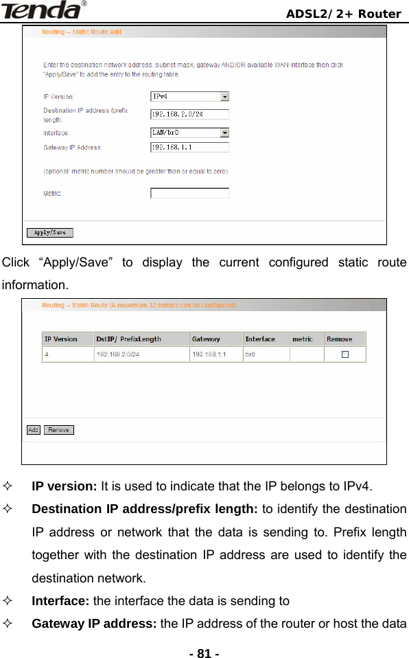                                ADSL2/2+ Router  - 81 - Click “Apply/Save” to display the current configured static route information.   IP version: It is used to indicate that the IP belongs to IPv4.  Destination IP address/prefix length: to identify the destination IP address or network that the data is sending to. Prefix length together with the destination IP address are used to identify the destination network.  Interface: the interface the data is sending to  Gateway IP address: the IP address of the router or host the data 