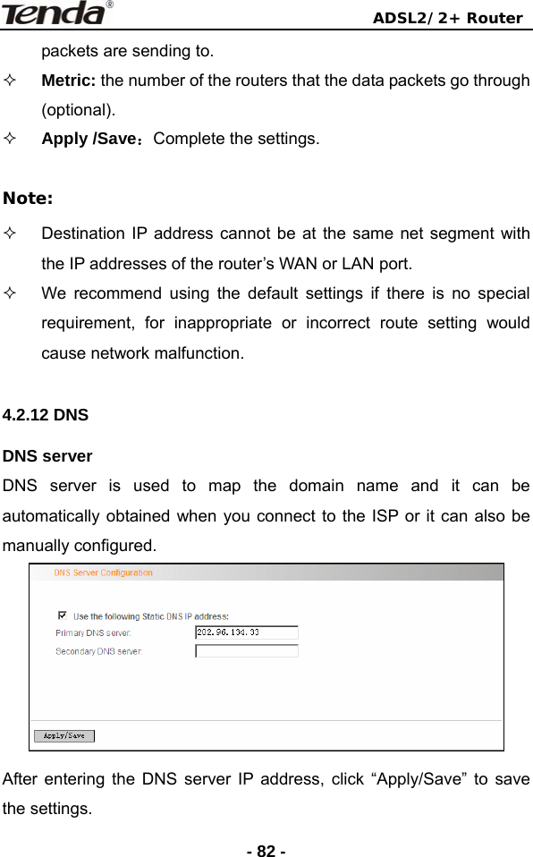                                ADSL2/2+ Router  - 82 -packets are sending to.  Metric: the number of the routers that the data packets go through (optional).  Apply /Save：Complete the settings.    Note:   Destination IP address cannot be at the same net segment with the IP addresses of the router’s WAN or LAN port.   We recommend using the default settings if there is no special requirement, for inappropriate or incorrect route setting would cause network malfunction.  4.2.12 DNS DNS server   DNS server is used to map the domain name and it can be automatically obtained when you connect to the ISP or it can also be manually configured.  After entering the DNS server IP address, click “Apply/Save” to save the settings. 