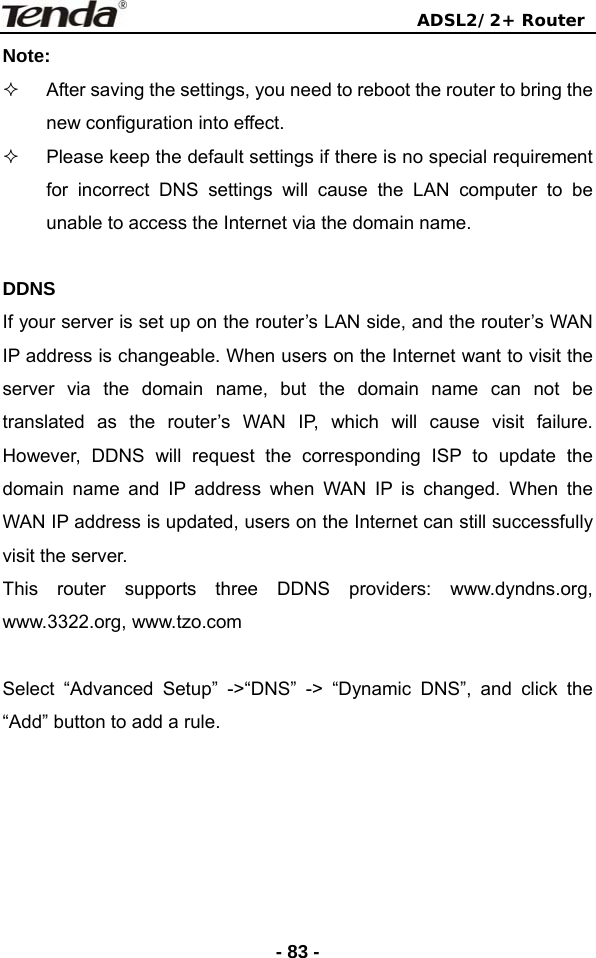                                ADSL2/2+ Router  - 83 -Note:   After saving the settings, you need to reboot the router to bring the new configuration into effect.   Please keep the default settings if there is no special requirement for incorrect DNS settings will cause the LAN computer to be unable to access the Internet via the domain name.  DDNS If your server is set up on the router’s LAN side, and the router’s WAN IP address is changeable. When users on the Internet want to visit the server via the domain name, but the domain name can not be translated as the router’s WAN IP, which will cause visit failure. However, DDNS will request the corresponding ISP to update the domain name and IP address when WAN IP is changed. When the WAN IP address is updated, users on the Internet can still successfully visit the server. This router supports three DDNS providers: www.dyndns.org, www.3322.org, www.tzo.com    Select “Advanced Setup” -&gt;“DNS” -&gt; “Dynamic DNS”, and click the “Add” button to add a rule.   
