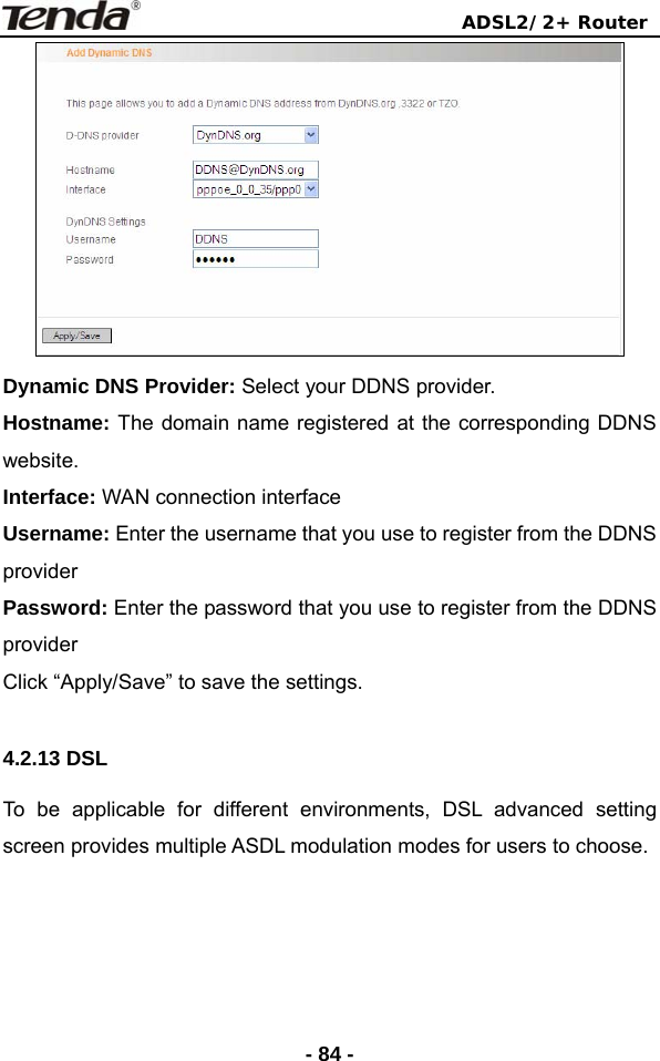                                ADSL2/2+ Router  - 84 - Dynamic DNS Provider: Select your DDNS provider.   Hostname: The domain name registered at the corresponding DDNS website.  Interface: WAN connection interface Username: Enter the username that you use to register from the DDNS provider  Password: Enter the password that you use to register from the DDNS provider  Click “Apply/Save” to save the settings.   4.2.13 DSL To be applicable for different environments, DSL advanced setting screen provides multiple ASDL modulation modes for users to choose.  