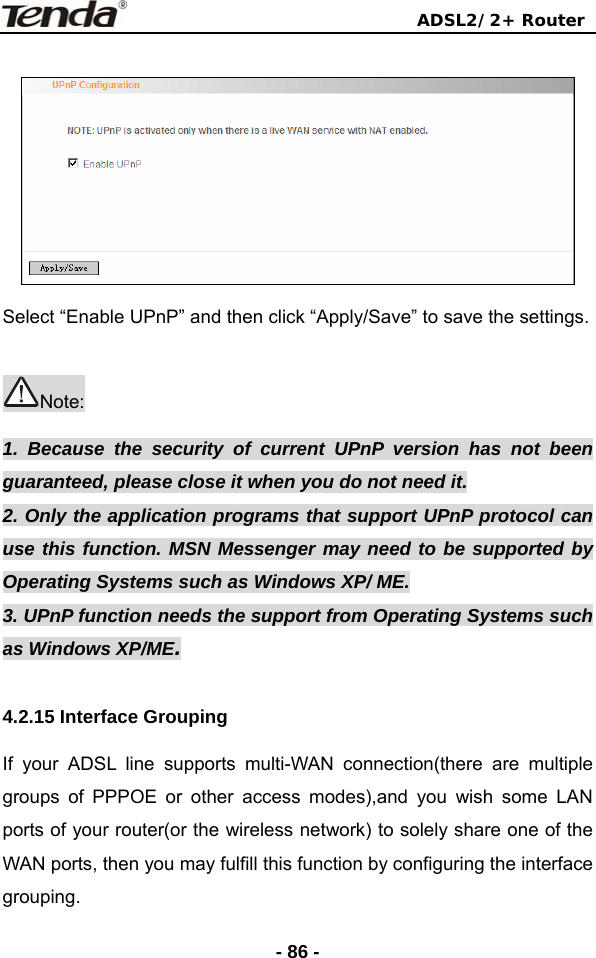                                ADSL2/2+ Router  - 86 -  Select “Enable UPnP” and then click “Apply/Save” to save the settings.  Note: 1. Because the security of current UPnP version has not been guaranteed, please close it when you do not need it. 2. Only the application programs that support UPnP protocol can use this function. MSN Messenger may need to be supported by Operating Systems such as Windows XP/ ME. 3. UPnP function needs the support from Operating Systems such as Windows XP/ME.  4.2.15 Interface Grouping   If your ADSL line supports multi-WAN connection(there are multiple groups of PPPOE or other access modes),and you wish some LAN ports of your router(or the wireless network) to solely share one of the WAN ports, then you may fulfill this function by configuring the interface grouping.  