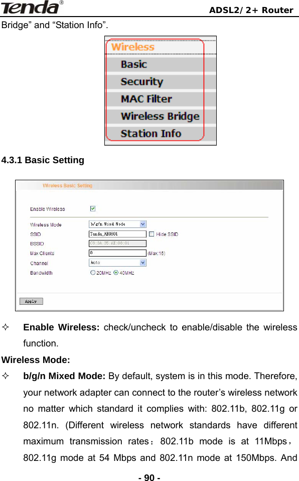                                ADSL2/2+ Router  - 90 -Bridge” and “Station Info”.  4.3.1 Basic Setting     Enable Wireless: check/uncheck to enable/disable the wireless function. Wireless Mode:  b/g/n Mixed Mode: By default, system is in this mode. Therefore, your network adapter can connect to the router’s wireless network no matter which standard it complies with: 802.11b, 802.11g or 802.11n. (Different wireless network standards have different maximum transmission rates：802.11b mode is at 11Mbps， 802.11g mode at 54 Mbps and 802.11n mode at 150Mbps. And 