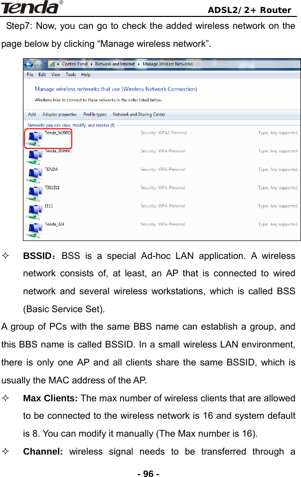                                ADSL2/2+ Router  - 96 -  Step7: Now, you can go to check the added wireless network on the page below by clicking “Manage wireless network”.   BSSID：BSS is a special Ad-hoc LAN application. A wireless network consists of, at least, an AP that is connected to wired network and several wireless workstations, which is called BSS (Basic Service Set). A group of PCs with the same BBS name can establish a group, and this BBS name is called BSSID. In a small wireless LAN environment, there is only one AP and all clients share the same BSSID, which is usually the MAC address of the AP.  Max Clients: The max number of wireless clients that are allowed to be connected to the wireless network is 16 and system default is 8. You can modify it manually (The Max number is 16).  Channel:  wireless signal needs to be transferred through a 