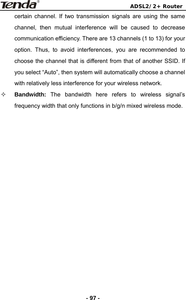                                ADSL2/2+ Router  - 97 -certain channel. If two transmission signals are using the same channel, then mutual interference will be caused to decrease communication efficiency. There are 13 channels (1 to 13) for your option. Thus, to avoid interferences, you are recommended to choose the channel that is different from that of another SSID. If you select “Auto”, then system will automatically choose a channel with relatively less interference for your wireless network.  Bandwidth:  The bandwidth here refers to wireless signal’s frequency width that only functions in b/g/n mixed wireless mode.   