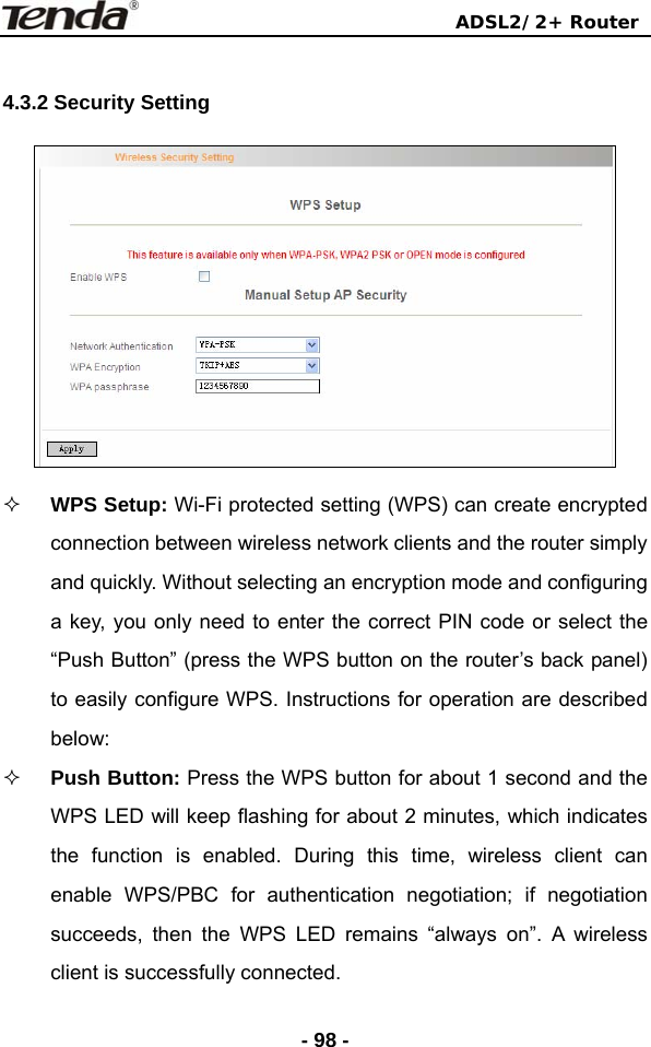                                ADSL2/2+ Router  - 98 - 4.3.2 Security Setting     WPS Setup: Wi-Fi protected setting (WPS) can create encrypted connection between wireless network clients and the router simply and quickly. Without selecting an encryption mode and configuring a key, you only need to enter the correct PIN code or select the “Push Button” (press the WPS button on the router’s back panel) to easily configure WPS. Instructions for operation are described below:  Push Button: Press the WPS button for about 1 second and the WPS LED will keep flashing for about 2 minutes, which indicates the function is enabled. During this time, wireless client can enable WPS/PBC for authentication negotiation; if negotiation succeeds, then the WPS LED remains “always on”. A wireless client is successfully connected.   