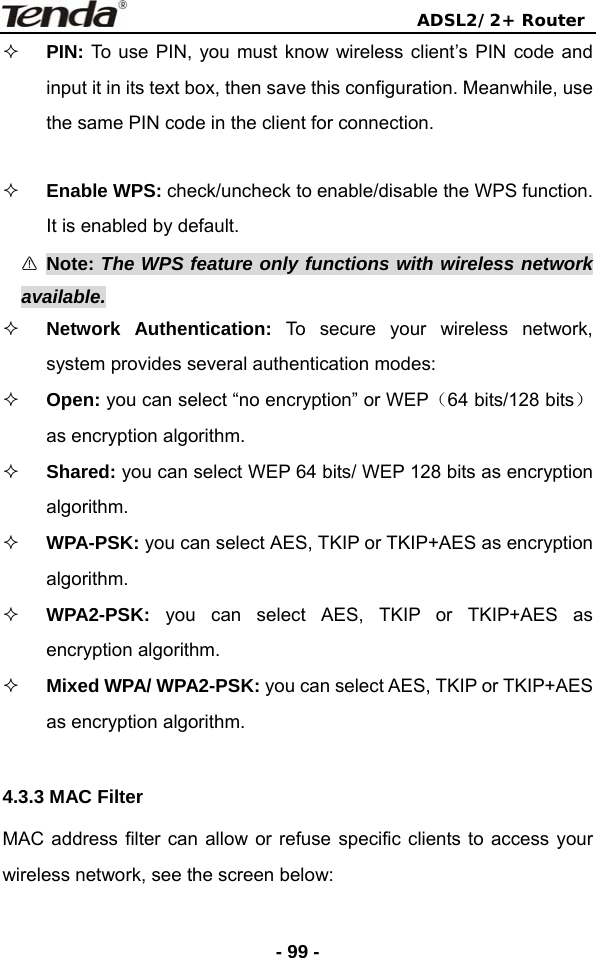                                ADSL2/2+ Router  - 99 - PIN: To use PIN, you must know wireless client’s PIN code and input it in its text box, then save this configuration. Meanwhile, use the same PIN code in the client for connection.     Enable WPS: check/uncheck to enable/disable the WPS function. It is enabled by default.  Note: The WPS feature only functions with wireless network available.  Network Authentication: To secure your wireless network, system provides several authentication modes:  Open: you can select “no encryption” or WEP（64 bits/128 bits）as encryption algorithm.    Shared: you can select WEP 64 bits/ WEP 128 bits as encryption algorithm.  WPA-PSK: you can select AES, TKIP or TKIP+AES as encryption algorithm.  WPA2-PSK:  you can select AES, TKIP or TKIP+AES as encryption algorithm.  Mixed WPA/ WPA2-PSK: you can select AES, TKIP or TKIP+AES as encryption algorithm.  4.3.3 MAC Filter MAC address filter can allow or refuse specific clients to access your wireless network, see the screen below: 