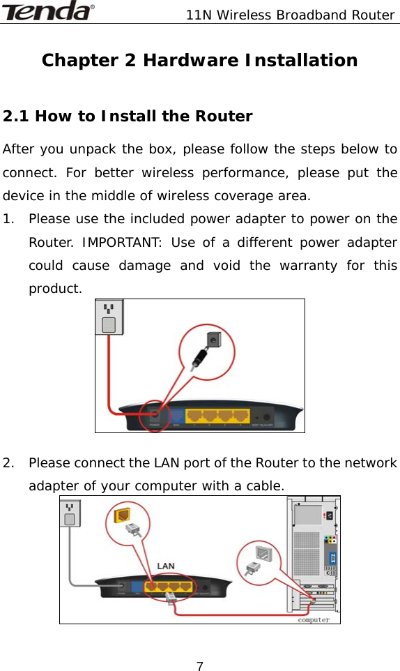               11N Wireless Broadband Router  7Chapter 2 Hardware Installation  2.1 How to Install the Router After you unpack the box, please follow the steps below to connect. For better wireless performance, please put the device in the middle of wireless coverage area. 1.  Please use the included power adapter to power on the Router. IMPORTANT: Use of a different power adapter could cause damage and void the warranty for this product.   2.    Please connect the LAN port of the Router to the network adapter of your computer with a cable.  