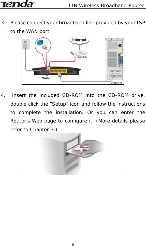               11N Wireless Broadband Router  83.    Please connect your broadband line provided by your ISP to the WAN port.   4.  Insert the included CD-ROM into the CD-ROM drive, double click the “Setup” icon and follow the instructions to complete the installation. Or you can enter the Router’s Web page to configure it. (More details please refer to Chapter 3.)   
