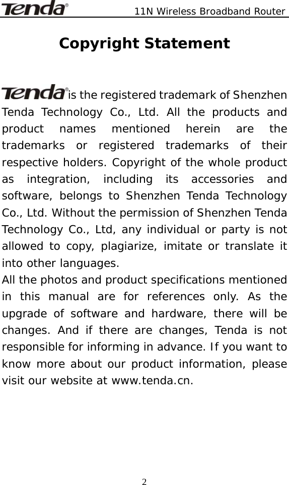               11N Wireless Broadband Router  2Copyright Statement   is the registered trademark of Shenzhen Tenda Technology Co., Ltd. All the products and product names mentioned herein are the trademarks or registered trademarks of their respective holders. Copyright of the whole product as integration, including its accessories and software, belongs to Shenzhen Tenda Technology Co., Ltd. Without the permission of Shenzhen Tenda Technology Co., Ltd, any individual or party is not allowed to copy, plagiarize, imitate or translate it into other languages. All the photos and product specifications mentioned in this manual are for references only. As the upgrade of software and hardware, there will be changes. And if there are changes, Tenda is not responsible for informing in advance. If you want to know more about our product information, please visit our website at www.tenda.cn.   