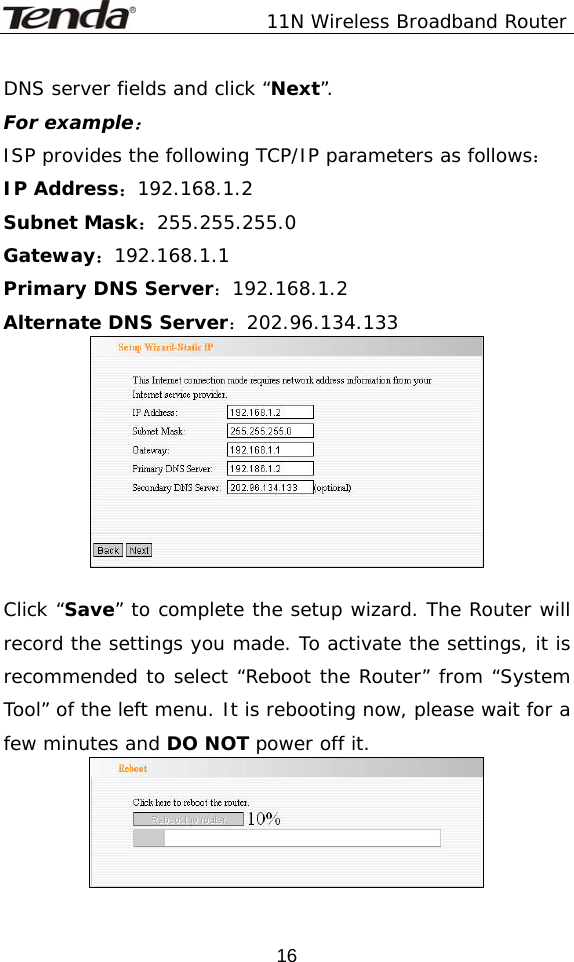               11N Wireless Broadband Router  16DNS server fields and click “Next”.  For example： ISP provides the following TCP/IP parameters as follows： IP Address：192.168.1.2      Subnet Mask：255.255.255.0 Gateway：192.168.1.1         Primary DNS Server：192.168.1.2 Alternate DNS Server：202.96.134.133   Click “Save” to complete the setup wizard. The Router will record the settings you made. To activate the settings, it is recommended to select “Reboot the Router” from “System Tool” of the left menu. It is rebooting now, please wait for a few minutes and DO NOT power off it.  
