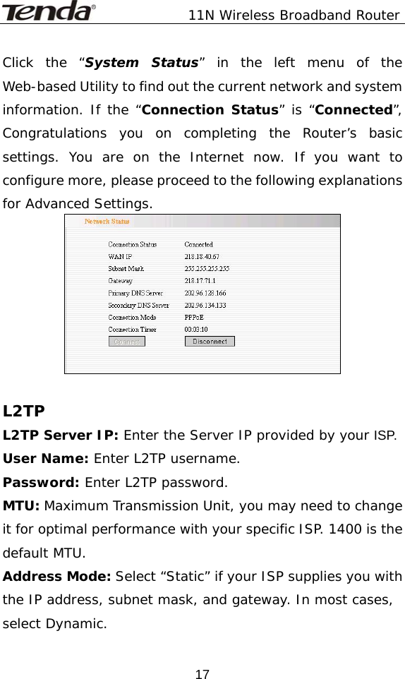               11N Wireless Broadband Router  17Click the “System Status” in the left menu of the Web-based Utility to find out the current network and system information. If the “Connection Status” is “Connected”, Congratulations you on completing the Router’s basic settings. You are on the Internet now. If you want to configure more, please proceed to the following explanations for Advanced Settings.   L2TP L2TP Server IP: Enter the Server IP provided by your ISP. User Name: Enter L2TP username. Password: Enter L2TP password. MTU: Maximum Transmission Unit, you may need to change it for optimal performance with your specific ISP. 1400 is the default MTU. Address Mode: Select “Static” if your ISP supplies you with the IP address, subnet mask, and gateway. In most cases, select Dynamic. 