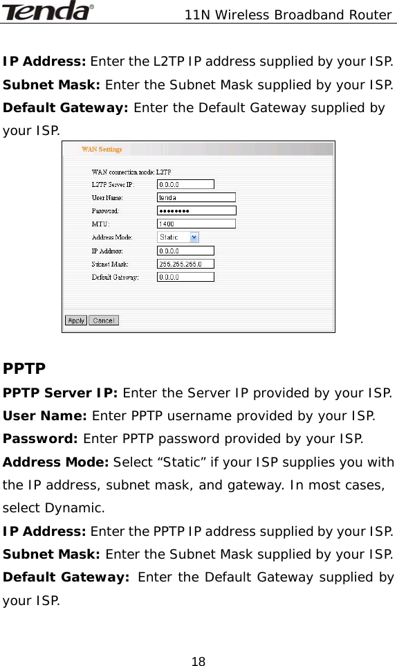               11N Wireless Broadband Router  18IP Address: Enter the L2TP IP address supplied by your ISP. Subnet Mask: Enter the Subnet Mask supplied by your ISP. Default Gateway: Enter the Default Gateway supplied by your ISP.   PPTP PPTP Server IP: Enter the Server IP provided by your ISP. User Name: Enter PPTP username provided by your ISP. Password: Enter PPTP password provided by your ISP. Address Mode: Select “Static” if your ISP supplies you with the IP address, subnet mask, and gateway. In most cases, select Dynamic. IP Address: Enter the PPTP IP address supplied by your ISP. Subnet Mask: Enter the Subnet Mask supplied by your ISP. Default Gateway: Enter the Default Gateway supplied by your ISP. 