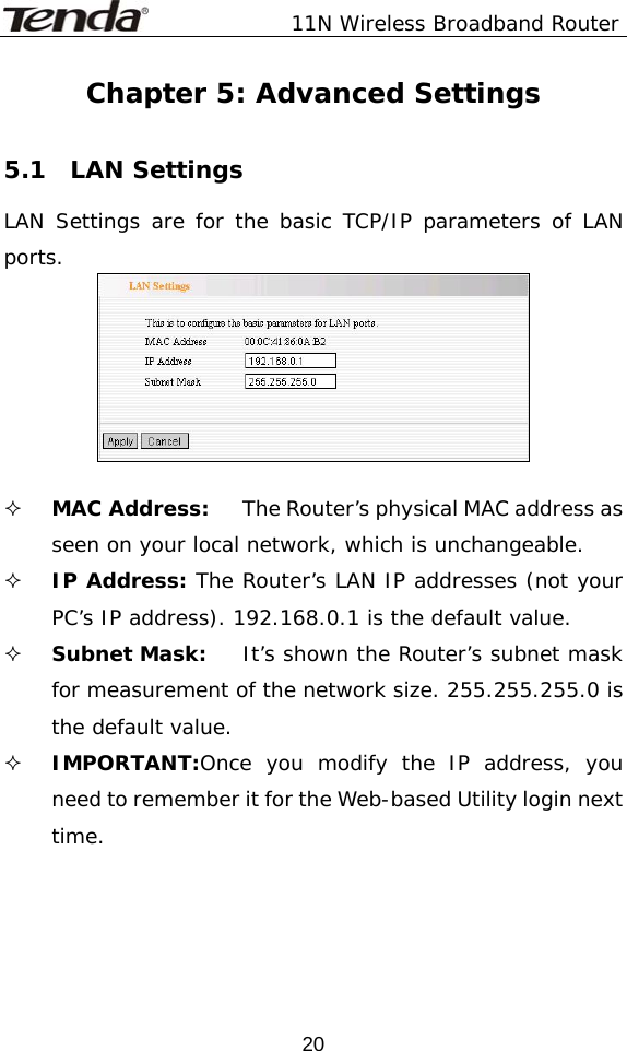               11N Wireless Broadband Router  20Chapter 5: Advanced Settings  5.1  LAN Settings LAN Settings are for the basic TCP/IP parameters of LAN ports.    MAC Address:  The Router’s physical MAC address as seen on your local network, which is unchangeable.  IP Address: The Router’s LAN IP addresses (not your PC’s IP address). 192.168.0.1 is the default value.  Subnet Mask:  It’s shown the Router’s subnet mask for measurement of the network size. 255.255.255.0 is the default value.   IMPORTANT:Once you modify the IP address, you need to remember it for the Web-based Utility login next time.   