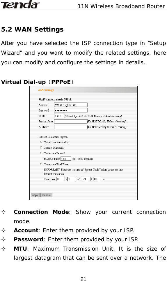               11N Wireless Broadband Router  215.2 WAN Settings After you have selected the ISP connection type in “Setup Wizard” and you want to modify the related settings, here you can modify and configure the settings in details.  Virtual Dial-up（PPPoE）    Connection Mode: Show your current connection mode.  Account: Enter them provided by your ISP.   Password: Enter them provided by your ISP.  MTU: Maximum Transmission Unit. It is the size of largest datagram that can be sent over a network. The 
