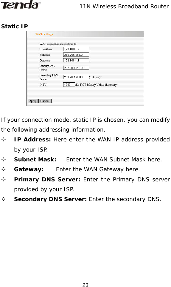               11N Wireless Broadband Router  23Static IP   If your connection mode, static IP is chosen, you can modify the following addressing information.  IP Address: Here enter the WAN IP address provided by your ISP.  Subnet Mask:  Enter the WAN Subnet Mask here.  Gateway:   Enter the WAN Gateway here.  Primary DNS Server: Enter the Primary DNS server provided by your ISP.  Secondary DNS Server: Enter the secondary DNS.   