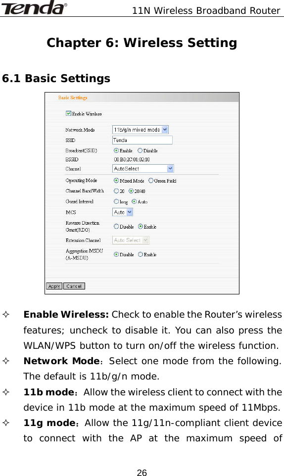               11N Wireless Broadband Router  26Chapter 6: Wireless Setting  6.1 Basic Settings    Enable Wireless: Check to enable the Router’s wireless features; uncheck to disable it. You can also press the WLAN/WPS button to turn on/off the wireless function.  Network Mode：Select one mode from the following. The default is 11b/g/n mode.  11b mode：Allow the wireless client to connect with the device in 11b mode at the maximum speed of 11Mbps.  11g mode：Allow the 11g/11n-compliant client device to connect with the AP at the maximum speed of 