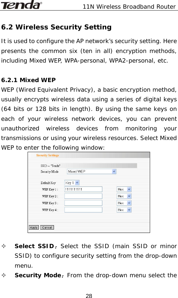               11N Wireless Broadband Router  286.2 Wireless Security Setting It is used to configure the AP network’s security setting. Here presents the common six (ten in all) encryption methods, including Mixed WEP, WPA-personal, WPA2-personal, etc.   6.2.1 Mixed WEP WEP (Wired Equivalent Privacy), a basic encryption method, usually encrypts wireless data using a series of digital keys (64 bits or 128 bits in length). By using the same keys on each of your wireless network devices, you can prevent unauthorized wireless devices from monitoring your transmissions or using your wireless resources. Select Mixed WEP to enter the following window:    Select SSID：Select the SSID (main SSID or minor SSID) to configure security setting from the drop-down menu.  Security Mode：From the drop-down menu select the 