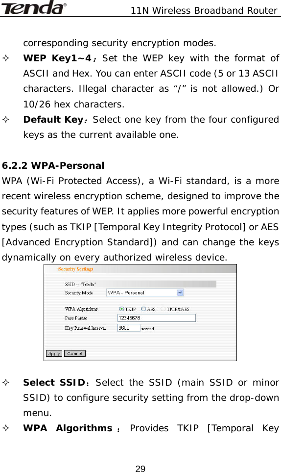               11N Wireless Broadband Router  29corresponding security encryption modes.  WEP Key1~4：Set the WEP key with the format of ASCII and Hex. You can enter ASCII code (5 or 13 ASCII characters. Illegal character as “/” is not allowed.) Or 10/26 hex characters.  Default Key：Select one key from the four configured keys as the current available one.  6.2.2 WPA-Personal WPA (Wi-Fi Protected Access), a Wi-Fi standard, is a more recent wireless encryption scheme, designed to improve the security features of WEP. It applies more powerful encryption types (such as TKIP [Temporal Key Integrity Protocol] or AES [Advanced Encryption Standard]) and can change the keys dynamically on every authorized wireless device.      Select SSID：Select the SSID (main SSID or minor SSID) to configure security setting from the drop-down menu.  WPA Algorithms ：Provides TKIP [Temporal Key 