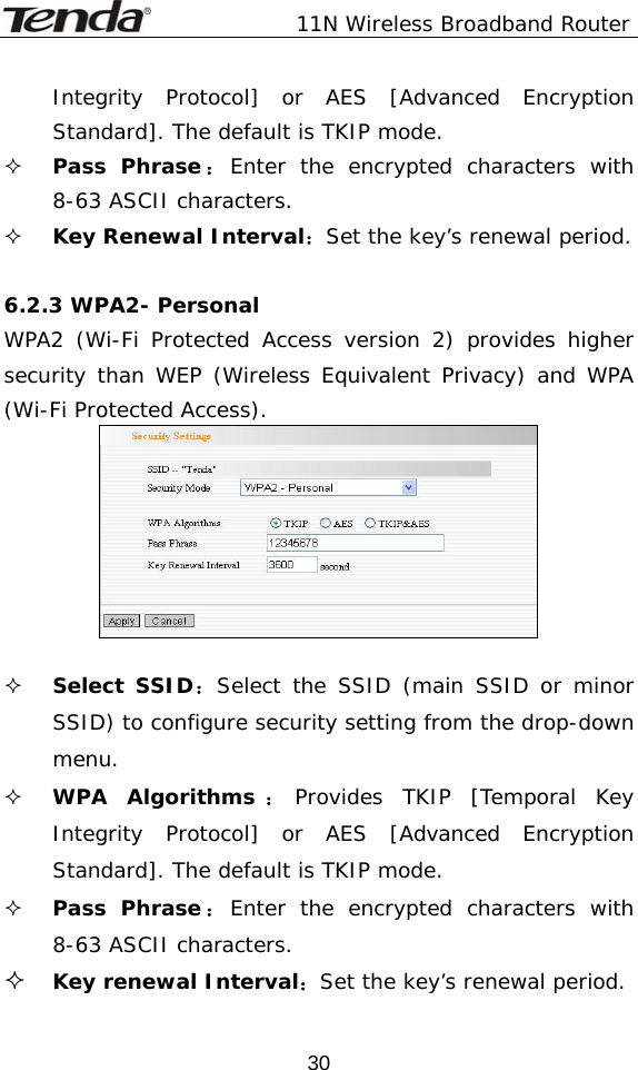               11N Wireless Broadband Router  30Integrity Protocol] or AES [Advanced Encryption Standard]. The default is TKIP mode.  Pass Phrase：Enter the encrypted characters with 8-63 ASCII characters.  Key Renewal Interval：Set the key’s renewal period.  6.2.3 WPA2- Personal WPA2 (Wi-Fi Protected Access version 2) provides higher security than WEP (Wireless Equivalent Privacy) and WPA (Wi-Fi Protected Access).     Select SSID：Select the SSID (main SSID or minor SSID) to configure security setting from the drop-down menu.  WPA Algorithms ：Provides TKIP [Temporal Key Integrity Protocol] or AES [Advanced Encryption Standard]. The default is TKIP mode.  Pass Phrase：Enter the encrypted characters with 8-63 ASCII characters.  Key renewal Interval：Set the key’s renewal period. 