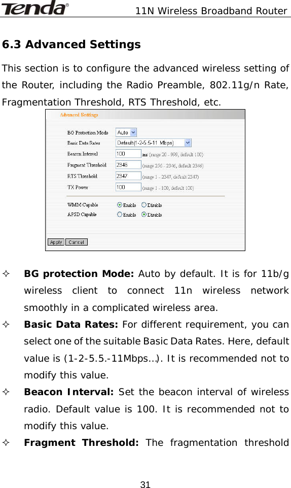               11N Wireless Broadband Router  316.3 Advanced Settings This section is to configure the advanced wireless setting of the Router, including the Radio Preamble, 802.11g/n Rate, Fragmentation Threshold, RTS Threshold, etc.    BG protection Mode: Auto by default. It is for 11b/g wireless client to connect 11n wireless network smoothly in a complicated wireless area.   Basic Data Rates: For different requirement, you can select one of the suitable Basic Data Rates. Here, default value is (1-2-5.5.-11Mbps…). It is recommended not to modify this value.  Beacon Interval: Set the beacon interval of wireless radio. Default value is 100. It is recommended not to modify this value.  Fragment Threshold: The fragmentation threshold 