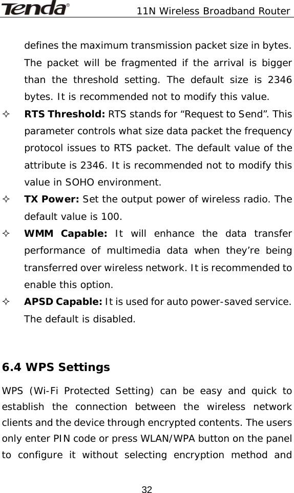               11N Wireless Broadband Router  32defines the maximum transmission packet size in bytes. The packet will be fragmented if the arrival is bigger than the threshold setting. The default size is 2346 bytes. It is recommended not to modify this value.  RTS Threshold: RTS stands for “Request to Send”. This parameter controls what size data packet the frequency protocol issues to RTS packet. The default value of the attribute is 2346. It is recommended not to modify this value in SOHO environment.  TX Power: Set the output power of wireless radio. The default value is 100.  WMM Capable: It will enhance the data transfer performance of multimedia data when they’re being transferred over wireless network. It is recommended to enable this option.  APSD Capable: It is used for auto power-saved service. The default is disabled.   6.4 WPS Settings WPS (Wi-Fi Protected Setting) can be easy and quick to establish the connection between the wireless network clients and the device through encrypted contents. The users only enter PIN code or press WLAN/WPA button on the panel to configure it without selecting encryption method and 