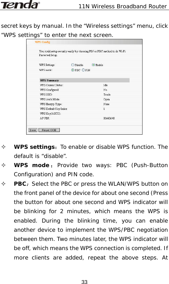               11N Wireless Broadband Router  33secret keys by manual. In the “Wireless settings” menu, click “WPS settings” to enter the next screen.    WPS settings：To enable or disable WPS function. The default is “disable”.  WPS mode ：Provide two ways: PBC (Push-Button Configuration) and PIN code.  PBC：Select the PBC or press the WLAN/WPS button on the front panel of the device for about one second (Press the button for about one second and WPS indicator will be blinking for 2 minutes, which means the WPS is enabled. During the blinking time, you can enable another device to implement the WPS/PBC negotiation between them. Two minutes later, the WPS indicator will be off, which means the WPS connection is completed. If more clients are added, repeat the above steps. At 