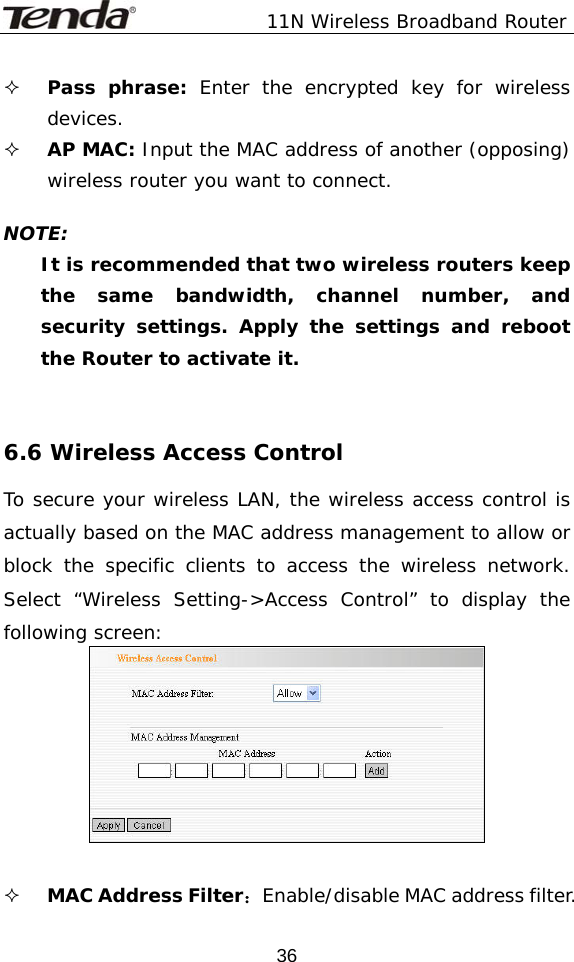               11N Wireless Broadband Router  36 Pass phrase: Enter the encrypted key for wireless devices.  AP MAC: Input the MAC address of another (opposing) wireless router you want to connect.  NOTE: It is recommended that two wireless routers keep the same bandwidth, channel number, and security settings. Apply the settings and reboot the Router to activate it.   6.6 Wireless Access Control To secure your wireless LAN, the wireless access control is actually based on the MAC address management to allow or block the specific clients to access the wireless network. Select “Wireless Setting-&gt;Access Control” to display the following screen:    MAC Address Filter：Enable/disable MAC address filter. 