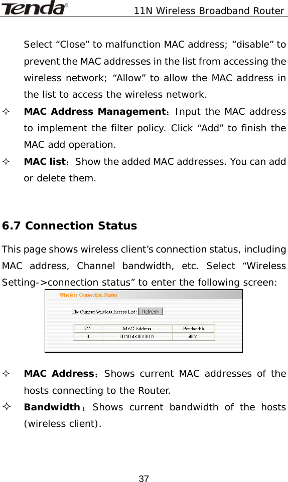               11N Wireless Broadband Router  37Select “Close” to malfunction MAC address; “disable” to prevent the MAC addresses in the list from accessing the wireless network; “Allow” to allow the MAC address in the list to access the wireless network.  MAC Address Management：Input the MAC address to implement the filter policy. Click “Add” to finish the MAC add operation.  MAC list：Show the added MAC addresses. You can add or delete them.   6.7 Connection Status This page shows wireless client’s connection status, including MAC address, Channel bandwidth, etc. Select “Wireless Setting-&gt;connection status” to enter the following screen:    MAC Address：Shows current MAC addresses of the hosts connecting to the Router.  Bandwidth：Shows current bandwidth of the hosts (wireless client). 