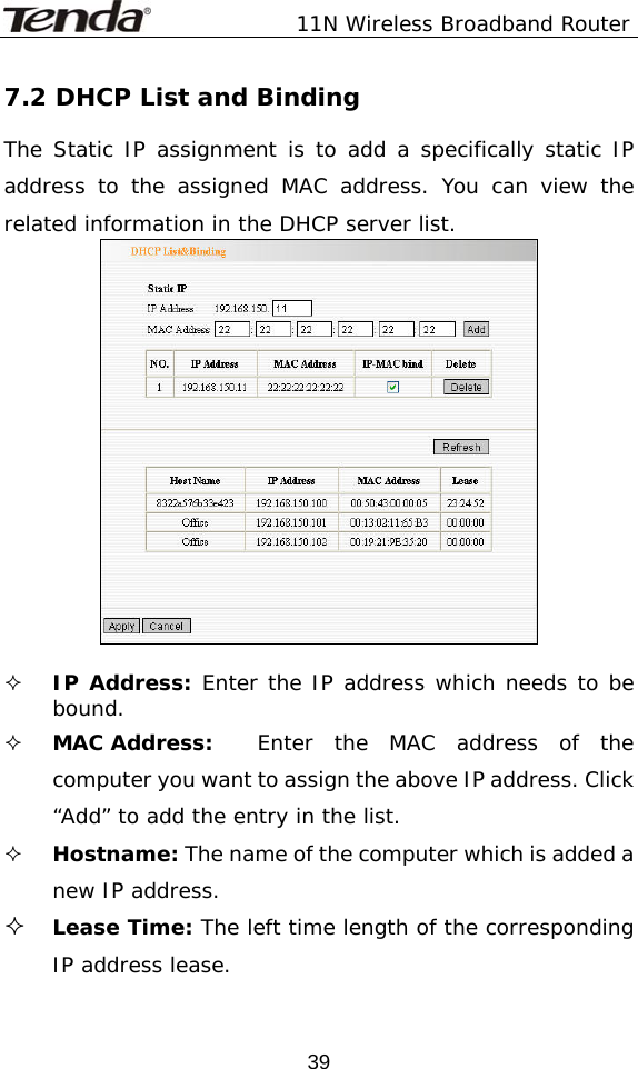               11N Wireless Broadband Router  397.2 DHCP List and Binding The Static IP assignment is to add a specifically static IP address to the assigned MAC address. You can view the related information in the DHCP server list.     IP Address: Enter the IP address which needs to be bound.   MAC Address:   Enter the MAC address of the computer you want to assign the above IP address. Click “Add” to add the entry in the list.    Hostname: The name of the computer which is added a new IP address.  Lease Time: The left time length of the corresponding IP address lease.   