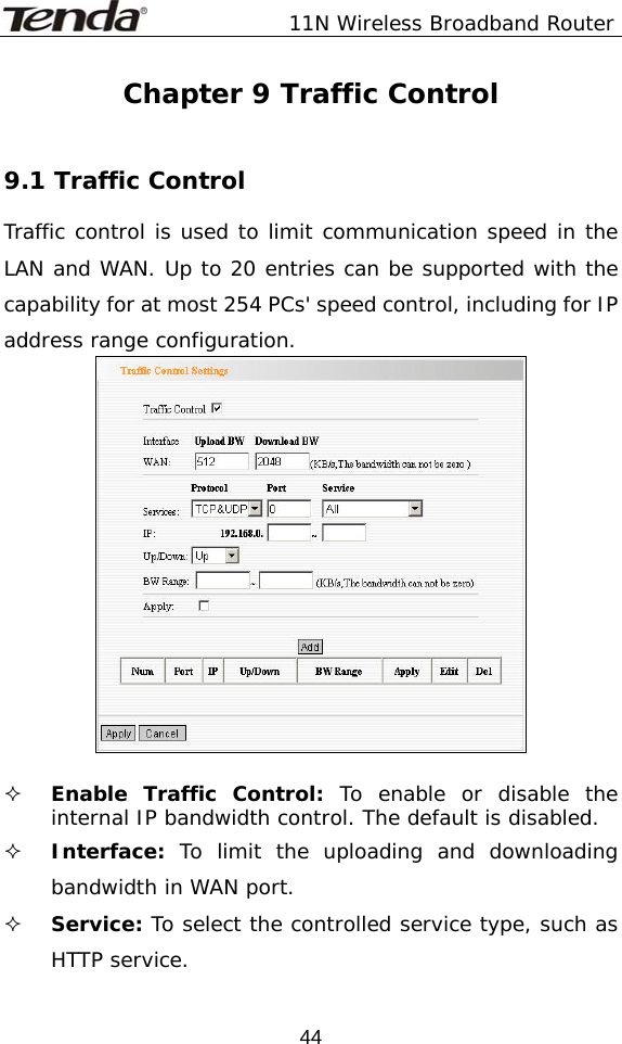               11N Wireless Broadband Router  44Chapter 9 Traffic Control  9.1 Traffic Control Traffic control is used to limit communication speed in the LAN and WAN. Up to 20 entries can be supported with the capability for at most 254 PCs&apos; speed control, including for IP address range configuration.    Enable Traffic Control: To enable or disable the internal IP bandwidth control. The default is disabled.  Interface:  To limit the uploading and downloading bandwidth in WAN port.  Service: To select the controlled service type, such as HTTP service. 