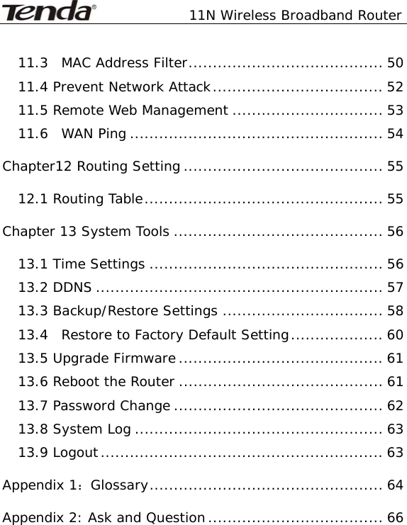               11N Wireless Broadband Router   11.3  MAC Address Filter........................................ 50 11.4 Prevent Network Attack................................... 52 11.5 Remote Web Management ............................... 53 11.6  WAN Ping .................................................... 54 Chapter12 Routing Setting......................................... 55 12.1 Routing Table................................................. 55 Chapter 13 System Tools ........................................... 56 13.1 Time Settings ................................................ 56 13.2 DDNS ........................................................... 57 13.3 Backup/Restore Settings ................................. 58 13.4  Restore to Factory Default Setting................... 60 13.5 Upgrade Firmware .......................................... 61 13.6 Reboot the Router .......................................... 61 13.7 Password Change ........................................... 62 13.8 System Log ................................................... 63 13.9 Logout.......................................................... 63 Appendix 1：Glossary................................................ 64 Appendix 2: Ask and Question.................................... 66 
