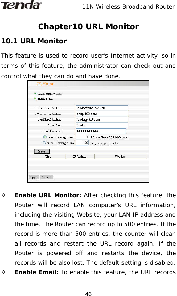               11N Wireless Broadband Router  46Chapter10 URL Monitor 10.1 URL Monitor This feature is used to record user’s Internet activity, so in terms of this feature, the administrator can check out and control what they can do and have done.     Enable URL Monitor: After checking this feature, the Router will record LAN computer’s URL information, including the visiting Website, your LAN IP address and the time. The Router can record up to 500 entries. If the record is more than 500 entries, the counter will clean all records and restart the URL record again. If the Router is powered off and restarts the device, the records will be also lost. The default setting is disabled.   Enable Email: To enable this feature, the URL records 