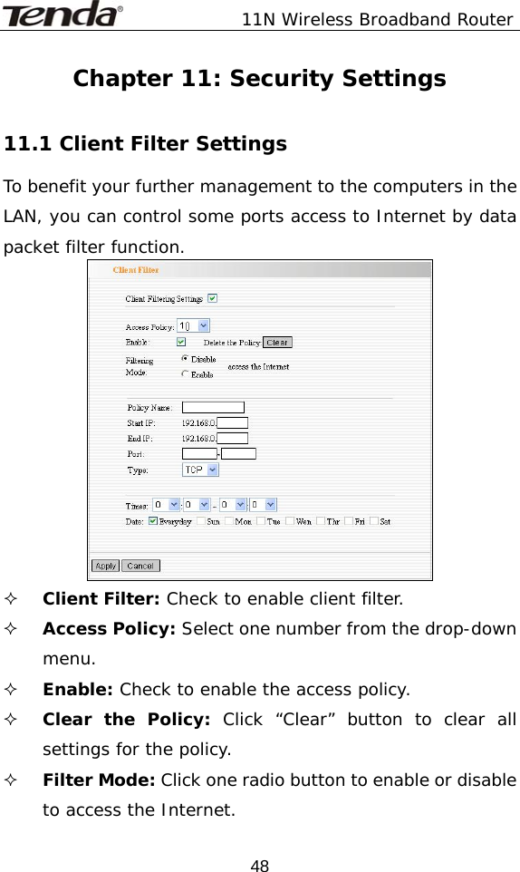              11N Wireless Broadband Router  48Chapter 11: Security Settings  11.1 Client Filter Settings To benefit your further management to the computers in the LAN, you can control some ports access to Internet by data packet filter function.   Client Filter: Check to enable client filter.    Access Policy: Select one number from the drop-down menu.  Enable: Check to enable the access policy.    Clear the Policy: Click “Clear” button to clear all settings for the policy.  Filter Mode: Click one radio button to enable or disable to access the Internet. 