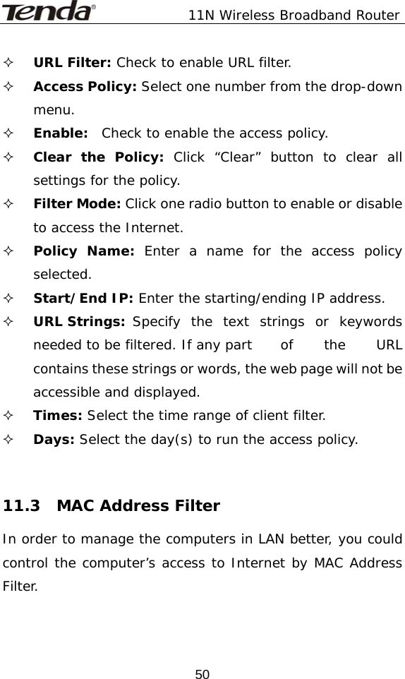               11N Wireless Broadband Router  50 URL Filter: Check to enable URL filter.  Access Policy: Select one number from the drop-down menu.  Enable:  Check to enable the access policy.  Clear the Policy: Click “Clear” button to clear all settings for the policy.  Filter Mode: Click one radio button to enable or disable to access the Internet.  Policy Name: Enter a name for the access policy selected.  Start/End IP: Enter the starting/ending IP address.  URL Strings:  Specify the text strings or keywords needed to be filtered. If any part   of  the  URL contains these strings or words, the web page will not be accessible and displayed.  Times: Select the time range of client filter.  Days: Select the day(s) to run the access policy.   11.3  MAC Address Filter In order to manage the computers in LAN better, you could control the computer’s access to Internet by MAC Address Filter.  