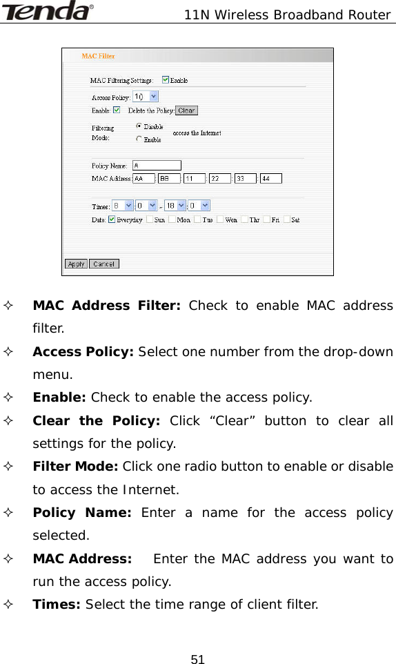               11N Wireless Broadband Router  51   MAC Address Filter: Check to enable MAC address filter.  Access Policy: Select one number from the drop-down menu.  Enable: Check to enable the access policy.  Clear the Policy: Click “Clear” button to clear all settings for the policy.  Filter Mode: Click one radio button to enable or disable to access the Internet.  Policy Name: Enter a name for the access policy selected.  MAC Address:  Enter the MAC address you want to run the access policy.  Times: Select the time range of client filter. 