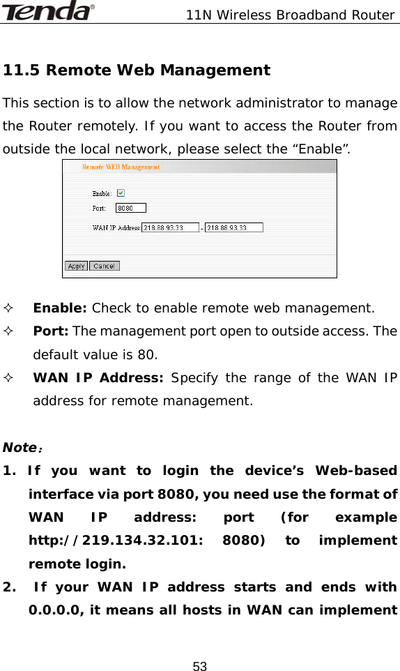               11N Wireless Broadband Router  5311.5 Remote Web Management This section is to allow the network administrator to manage the Router remotely. If you want to access the Router from outside the local network, please select the “Enable”.    Enable: Check to enable remote web management.  Port: The management port open to outside access. The default value is 80.  WAN IP Address: Specify the range of the WAN IP address for remote management.  Note： 1. If you want to login the device’s Web-based interface via port 8080, you need use the format of WAN IP address: port (for example http://219.134.32.101: 8080) to implement remote login.  2.  If your WAN IP address starts and ends with 0.0.0.0, it means all hosts in WAN can implement 
