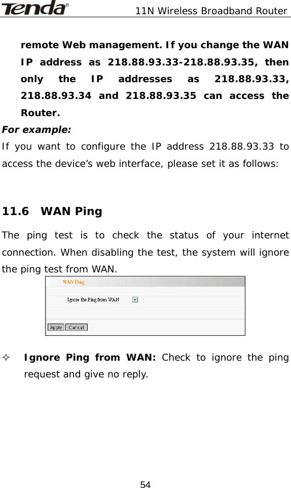               11N Wireless Broadband Router  54remote Web management. If you change the WAN IP address as 218.88.93.33-218.88.93.35, then only the IP addresses as 218.88.93.33, 218.88.93.34 and 218.88.93.35 can access the Router. For example: If you want to configure the IP address 218.88.93.33 to access the device’s web interface, please set it as follows:    11.6  WAN Ping The ping test is to check the status of your internet connection. When disabling the test, the system will ignore the ping test from WAN.    Ignore Ping from WAN: Check to ignore the ping request and give no reply.      