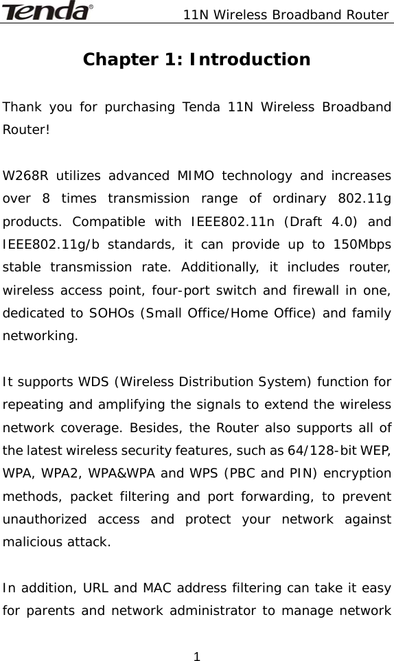               11N Wireless Broadband Router  1Chapter 1: Introduction  Thank you for purchasing Tenda 11N Wireless Broadband Router!  W268R utilizes advanced MIMO technology and increases over 8 times transmission range of ordinary 802.11g products. Compatible with IEEE802.11n (Draft 4.0) and IEEE802.11g/b standards, it can provide up to 150Mbps stable transmission rate. Additionally, it includes router, wireless access point, four-port switch and firewall in one, dedicated to SOHOs (Small Office/Home Office) and family networking.  It supports WDS (Wireless Distribution System) function for repeating and amplifying the signals to extend the wireless network coverage. Besides, the Router also supports all of the latest wireless security features, such as 64/128-bit WEP, WPA, WPA2, WPA&amp;WPA and WPS (PBC and PIN) encryption methods, packet filtering and port forwarding, to prevent unauthorized access and protect your network against malicious attack.  In addition, URL and MAC address filtering can take it easy for parents and network administrator to manage network 