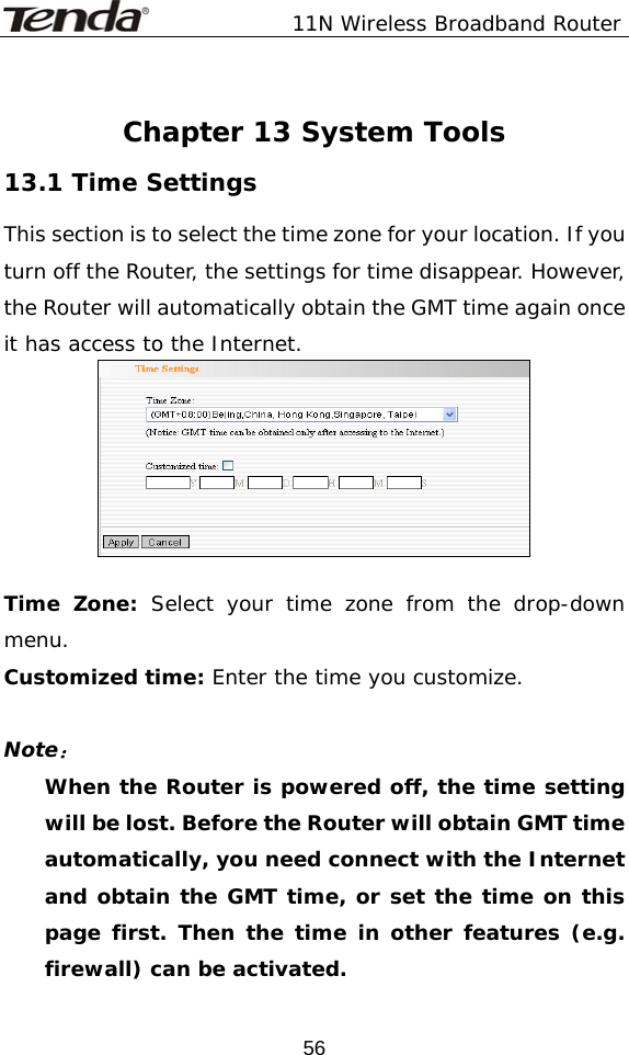               11N Wireless Broadband Router  56 Chapter 13 System Tools 13.1 Time Settings This section is to select the time zone for your location. If you turn off the Router, the settings for time disappear. However, the Router will automatically obtain the GMT time again once it has access to the Internet.   Time Zone: Select your time zone from the drop-down menu. Customized time: Enter the time you customize.  Note： When the Router is powered off, the time setting will be lost. Before the Router will obtain GMT time automatically, you need connect with the Internet and obtain the GMT time, or set the time on this page first. Then the time in other features (e.g. firewall) can be activated. 