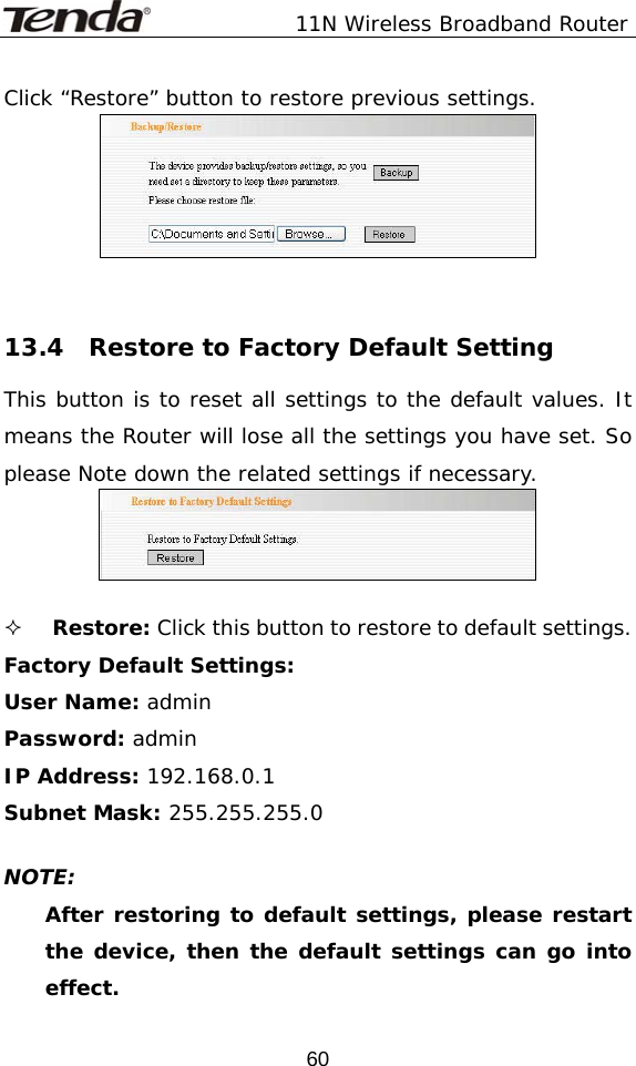               11N Wireless Broadband Router  60Click “Restore” button to restore previous settings.    13.4  Restore to Factory Default Setting This button is to reset all settings to the default values. It means the Router will lose all the settings you have set. So please Note down the related settings if necessary.    Restore: Click this button to restore to default settings.  Factory Default Settings: User Name: admin Password: admin IP Address: 192.168.0.1 Subnet Mask: 255.255.255.0  NOTE:  After restoring to default settings, please restart the device, then the default settings can go into effect. 
