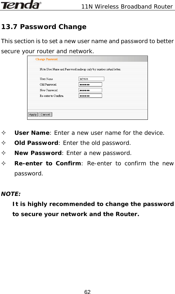               11N Wireless Broadband Router  6213.7 Password Change This section is to set a new user name and password to better secure your router and network.    User Name: Enter a new user name for the device.  Old Password: Enter the old password.  New Password: Enter a new password.  Re-enter to Confirm: Re-enter to confirm the new password.     NOTE: It is highly recommended to change the password to secure your network and the Router.  