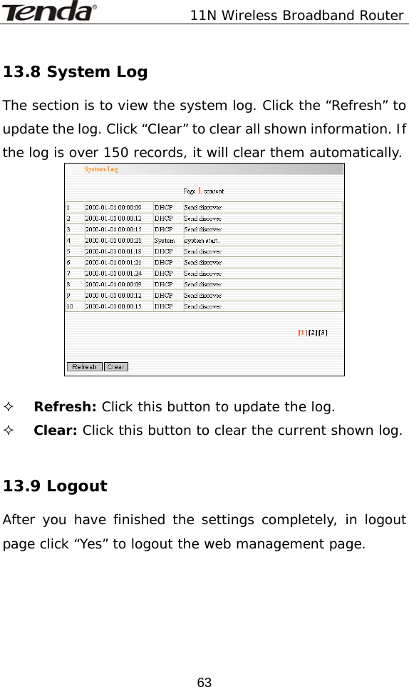               11N Wireless Broadband Router  6313.8 System Log The section is to view the system log. Click the “Refresh” to update the log. Click “Clear” to clear all shown information. If the log is over 150 records, it will clear them automatically.    Refresh: Click this button to update the log.  Clear: Click this button to clear the current shown log.  13.9 Logout  After you have finished the settings completely, in logout page click “Yes” to logout the web management page.  