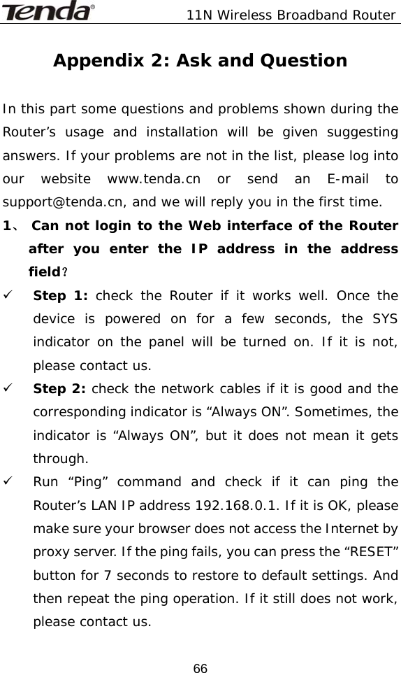               11N Wireless Broadband Router  66Appendix 2: Ask and Question  In this part some questions and problems shown during the Router’s usage and installation will be given suggesting answers. If your problems are not in the list, please log into our website www.tenda.cn or send an E-mail to support@tenda.cn, and we will reply you in the first time. 1、 Can not login to the Web interface of the Router after you enter the IP address in the address field？ 9 Step 1: check the Router if it works well. Once the device is powered on for a few seconds, the SYS indicator on the panel will be turned on. If it is not, please contact us.  9 Step 2: check the network cables if it is good and the corresponding indicator is “Always ON”. Sometimes, the indicator is “Always ON”, but it does not mean it gets through.  9 Run “Ping” command and check if it can ping the Router’s LAN IP address 192.168.0.1. If it is OK, please make sure your browser does not access the Internet by proxy server. If the ping fails, you can press the “RESET” button for 7 seconds to restore to default settings. And then repeat the ping operation. If it still does not work, please contact us. 