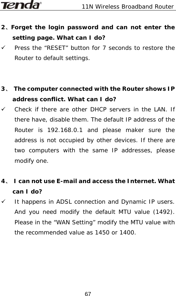               11N Wireless Broadband Router  672、Forget the login password and can not enter the setting page. What can I do? 9 Press the “RESET” button for 7 seconds to restore the Router to default settings.   3、  The computer connected with the Router shows IP address conflict. What can I do? 9 Check if there are other DHCP servers in the LAN. If there have, disable them. The default IP address of the Router is 192.168.0.1 and please maker sure the address is not occupied by other devices. If there are two computers with the same IP addresses, please modify one.  4、  I can not use E-mail and access the Internet. What can I do? 9 It happens in ADSL connection and Dynamic IP users. And you need modify the default MTU value (1492). Please in the “WAN Setting” modify the MTU value with the recommended value as 1450 or 1400.                                                                       