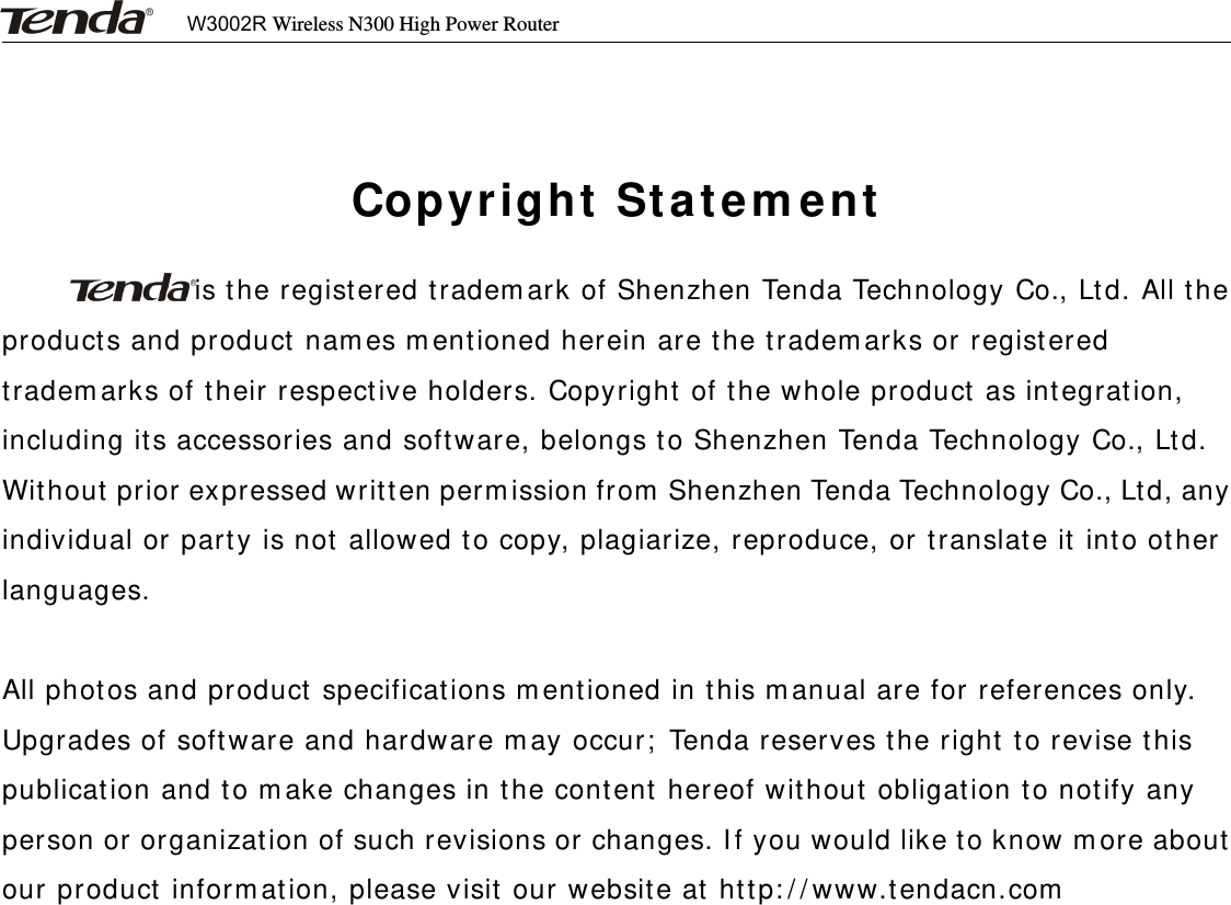 W3002R Wireless N300 High Power RouterCopyright Statementis the registered trademark of Shenzhen Tenda Technology Co., Ltd. All theproducts and product names mentioned herein are the trademarks or registeredtrademarks of their respective holders. Copyright of the whole product as integration,including its accessories and software, belongs to Shenzhen Tenda Technology Co., Ltd.Without prior expressed written permission from Shenzhen Tenda Technology Co., Ltd, anyindividual or party is not allowed to copy, plagiarize, reproduce, or translate it into otherlanguages.All photos and product specifications mentioned in this manual are for references only.Upgrades of software and hardware may occur; Tenda reserves the right to revise thispublication and to make changes in the content hereof without obligation to notify anyperson or organization of such revisions or changes. If you would like to know more aboutour product information, please visit our website at http://www.tendacn.com