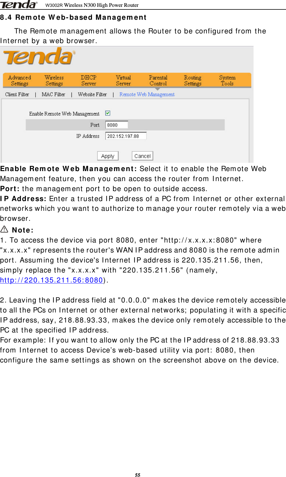 W3002R Wireless N300 High Power Router558.4 Remote Web-based ManagementTheRemotemanagementallowstheRoutertobeconfiguredfromtheInternet by a web browser.Enable Remote Web Management: Select it to enable the Remote WebManagement feature, then you can access the router from Internet.Port: the management port to be open to outside access.IP Address: Enter a trusted IP address of a PC from Internet or other externalnetworks which you want to authorize to manage your router remotely via a webbrowser.Note:1. To access the device via port 8080, enter &quot;http://x.x.x.x:8080&quot; where&quot;x.x.x.x&quot; represents the router&apos;s WAN IP address and 8080 is the remote adminport. Assuming the device&apos;s Internet IP address is 220.135.211.56, then,simply replace the &quot;x.x.x.x&quot; with &quot;220.135.211.56&quot; (namely,http://220.135.211.56:8080).2. Leaving the IP address field at &quot;0.0.0.0&quot; makes the device remotely accessibleto all the PCs on Internet or other external networks; populating it with a specificIP address, say, 218.88.93.33, makes the device only remotely accessible to thePC at the specified IP address.For example: If you want to allow only the PC at the IP address of 218.88.93.33from Internet to access Device’s web-based utility via port: 8080, thenconfigure the same settings as shown on the screenshot above on the device.