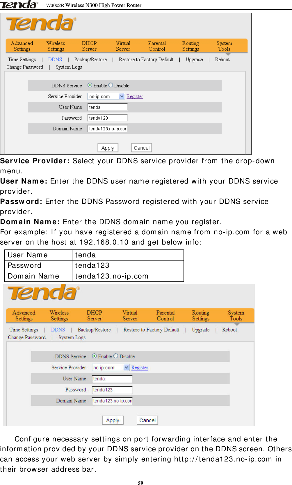 W3002R Wireless N300 High Power Router59Service Provider: Select your DDNS service provider from the drop-downmenu.User Name: Enter the DDNS user name registered with your DDNS serviceprovider.Password: Enter the DDNS Password registered with your DDNS serviceprovider.Domain Name: Enter the DDNS domain name you register.For example: If you have registered a domain name from no-ip.com for a webserver on the host at 192.168.0.10 and get below info:User Name tendaPassword tenda123Domain Name tenda123.no-ip.comConfigure necessary settings on port forwarding interface and enter theinformation provided by your DDNS service provider on the DDNS screen. Otherscan access your web server by simply entering http://tenda123.no-ip.com intheir browser address bar.