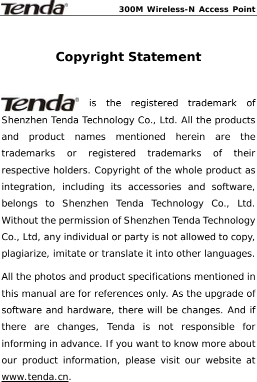 300M Wireless-N Access Point     Copyright Statement  is the registered trademark of Shenzhen Tenda Technology Co., Ltd. All the products and product names mentioned herein are the trademarks or registered trademarks of their respective holders. Copyright of the whole product as integration, including its accessories and software, belongs to Shenzhen Tenda Technology Co., Ltd. Without the permission of Shenzhen Tenda Technology Co., Ltd, any individual or party is not allowed to copy, plagiarize, imitate or translate it into other languages. All the photos and product specifications mentioned in this manual are for references only. As the upgrade of software and hardware, there will be changes. And if there are changes, Tenda is not responsible for informing in advance. If you want to know more about our product information, please visit our website at www.tenda.cn.  