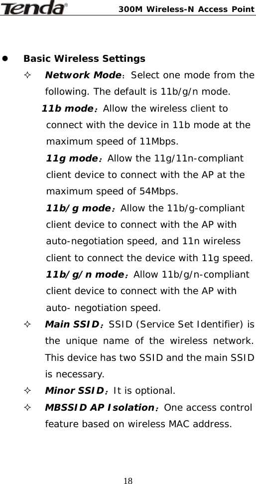 300M Wireless-N Access Point  18 z Basic Wireless Settings  Network Mode：Select one mode from the following. The default is 11b/g/n mode. 11b mode：Allow the wireless client to connect with the device in 11b mode at the maximum speed of 11Mbps. 11g mode：Allow the 11g/11n-compliant client device to connect with the AP at the maximum speed of 54Mbps. 11b/g mode：Allow the 11b/g-compliant client device to connect with the AP with auto-negotiation speed, and 11n wireless client to connect the device with 11g speed. 11b/g/n mode：Allow 11b/g/n-compliant client device to connect with the AP with auto- negotiation speed.  Main SSID：SSID (Service Set Identifier) is the unique name of the wireless network. This device has two SSID and the main SSID is necessary.  Minor SSID：It is optional.   MBSSID AP Isolation：One access control feature based on wireless MAC address. 