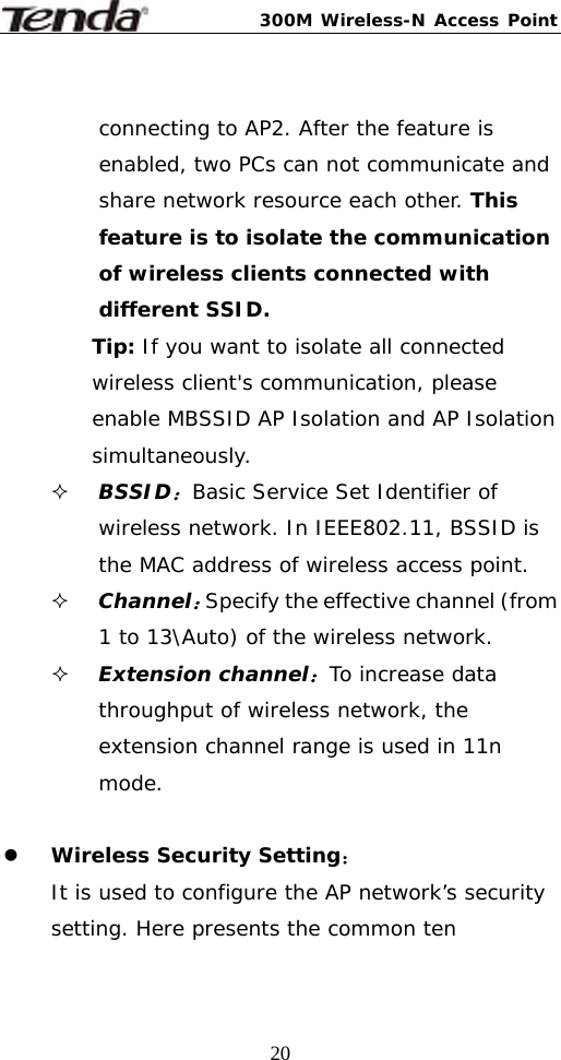 300M Wireless-N Access Point  20 connecting to AP2. After the feature is enabled, two PCs can not communicate and share network resource each other. This feature is to isolate the communication of wireless clients connected with different SSID. Tip: If you want to isolate all connected wireless client&apos;s communication, please enable MBSSID AP Isolation and AP Isolation simultaneously.  BSSID：Basic Service Set Identifier of wireless network. In IEEE802.11, BSSID is the MAC address of wireless access point.   Channel：Specify the effective channel (from 1 to 13\Auto) of the wireless network.  Extension channel：To increase data throughput of wireless network, the extension channel range is used in 11n mode.  z Wireless Security Setting： It is used to configure the AP network’s security setting. Here presents the common ten 